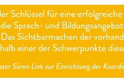 Zitat: Bildung ist der Schlüssel für eine erfolgreiche Integration. Sie kann nur gelingen, wenn die Sprach- und Bildungsangebote gebündelt, veröffentlicht und angenommen werden. Das Sichtbarmachen der vorhandenen Förderangebote für Zugewanderte wird deshalb einer der Schwerpunkte dieser Koordination sein. Oberbürgermeister Sören Link zur Einrichtung der Koordinierungsstelle
